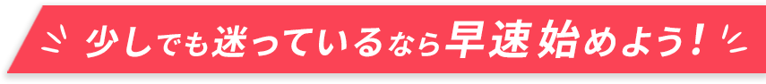 少しでも迷っているなら早速始めよう！